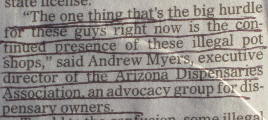 July 13, 2014 Arizona Republic article The one thing that's the big hurdle for these guys right now is the continued presence of these illegal pot shops,' said Andrew Myers, executive director of the Arizona Dispensaries Association, an advocacy group for dispensary owners.